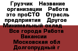 Грузчик › Название организации ­ Работа-это проСТО › Отрасль предприятия ­ Другое › Минимальный оклад ­ 1 - Все города Работа » Вакансии   . Московская обл.,Долгопрудный г.